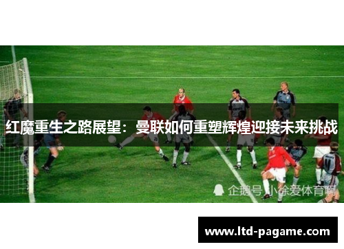 红魔重生之路展望：曼联如何重塑辉煌迎接未来挑战