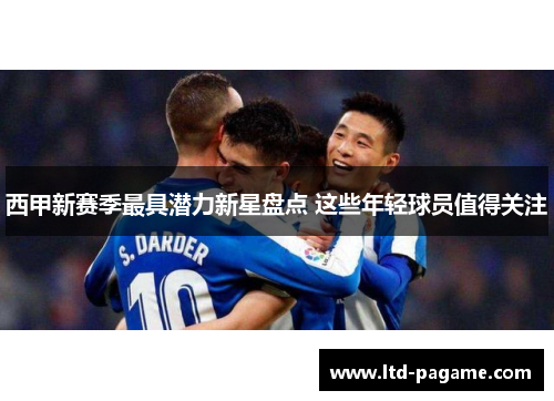 西甲新赛季最具潜力新星盘点 这些年轻球员值得关注