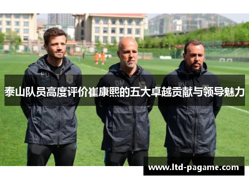 泰山队员高度评价崔康熙的五大卓越贡献与领导魅力
