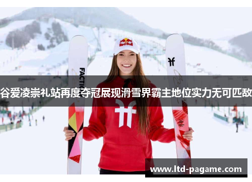 谷爱凌崇礼站再度夺冠展现滑雪界霸主地位实力无可匹敌
