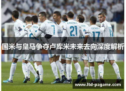 国米与皇马争夺卢库米未来去向深度解析