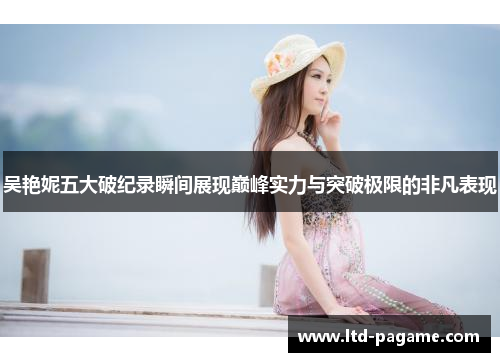 吴艳妮五大破纪录瞬间展现巅峰实力与突破极限的非凡表现