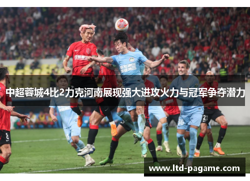 中超蓉城4比2力克河南展现强大进攻火力与冠军争夺潜力
