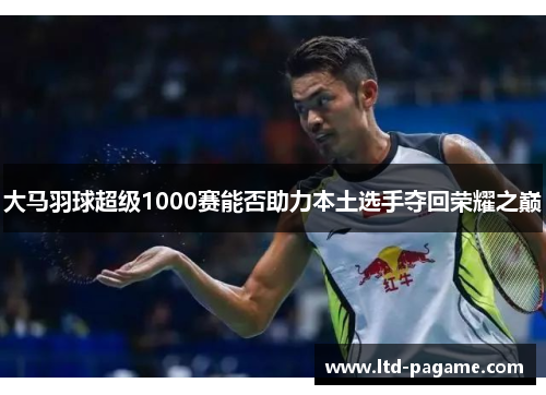 大马羽球超级1000赛能否助力本土选手夺回荣耀之巅