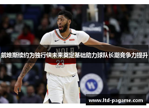 戴维斯续约为独行侠未来奠定基础助力球队长期竞争力提升