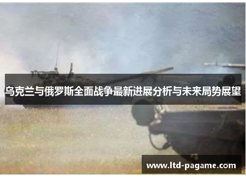 乌克兰与俄罗斯全面战争最新进展分析与未来局势展望