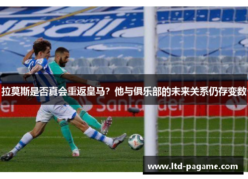 拉莫斯是否真会重返皇马？他与俱乐部的未来关系仍存变数