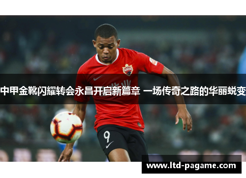 中甲金靴闪耀转会永昌开启新篇章 一场传奇之路的华丽蜕变