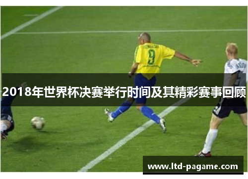 2018年世界杯决赛举行时间及其精彩赛事回顾