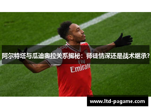 阿尔特塔与瓜迪奥拉关系揭秘:师徒情深还是战术继承? 阿尔特塔与瓜迪奥拉关系揭秘:师徒情深还是战术继承?