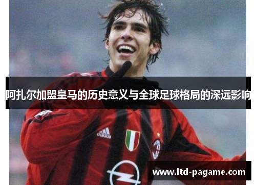 阿扎尔加盟皇马的历史意义与全球足球格局的深远影响 阿扎尔加盟皇马的历史意义与全球足球格局的深远影响