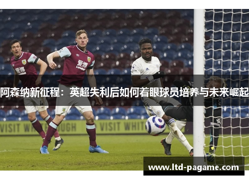 阿森纳新征程:英超失利后如何着眼球员培养与未来崛起 阿森纳新征程:英超失利后如何着眼球员培养与未来崛起