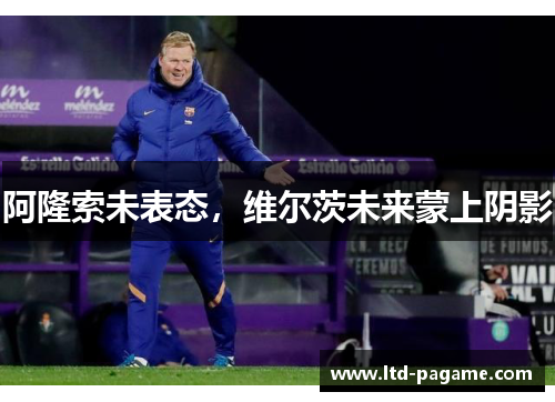 阿隆索未表态,维尔茨未来蒙上阴影 阿隆索未表态,维尔茨未来蒙上阴影