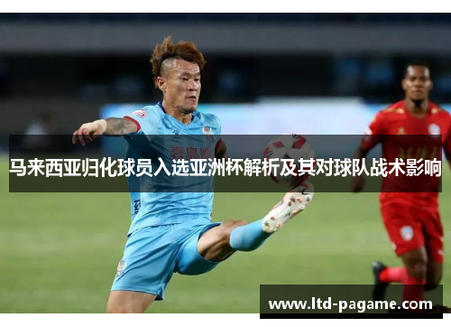 马来西亚归化球员入选亚洲杯解析及其对球队战术影响