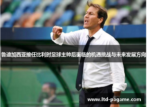 鲁迪加西亚接任比利时足球主帅后面临的机遇挑战与未来发展方向 鲁迪加西亚接任比利时足球主帅后面临的机遇挑战与未来发展方向