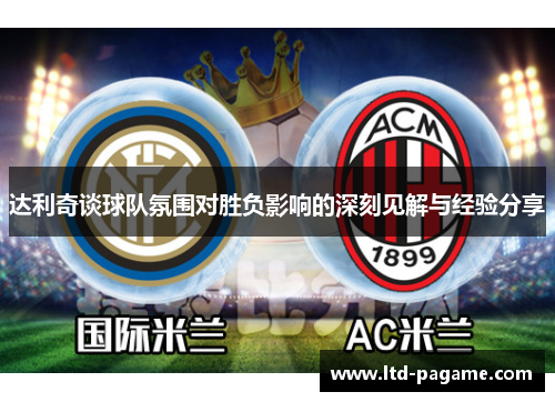 达利奇谈球队氛围对胜负影响的深刻见解与经验分享