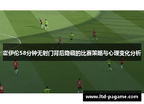霍伊伦58分钟无射门背后隐藏的比赛策略与心理变化分析