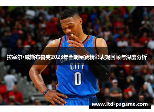 拉塞尔·威斯布鲁克2023年全明星赛精彩表现回顾与深度分析 拉塞尔·威斯布鲁克2023年全明星赛精彩表现回顾与深度分析