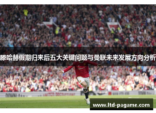 滕哈赫假期归来后五大关键问题与曼联未来发展方向分析