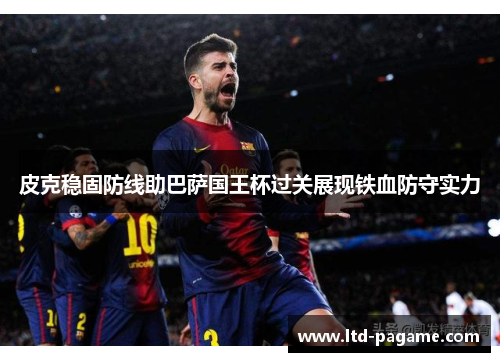 皮克稳固防线助巴萨国王杯过关展现铁血防守实力 皮克稳固防线助巴萨国王杯过关展现铁血防守实力
