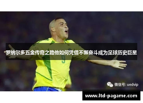 罗纳尔多五金传奇之路他如何凭借不懈奋斗成为足球历史巨星