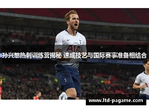 孙兴慜热刺训练营揭秘 速成技艺与国际赛事准备相结合 孙兴慜热刺训练营揭秘 速成技艺与国际赛事准备相结合