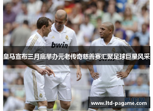 皇马宣布三月底举办元老传奇慈善赛汇聚足球巨星风采