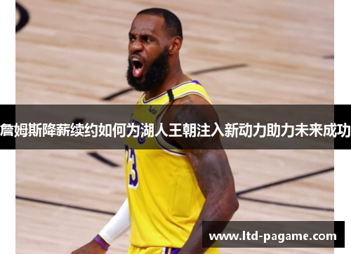 詹姆斯降薪续约如何为湖人王朝注入新动力助力未来成功 詹姆斯降薪续约如何为湖人王朝注入新动力助力未来成功