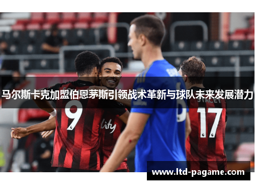 马尔斯卡克加盟伯恩茅斯引领战术革新与球队未来发展潜力