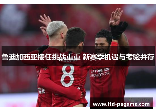 鲁迪加西亚接任挑战重重 新赛季机遇与考验并存
